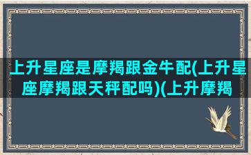 上升星座是摩羯跟金牛配(上升星座摩羯跟天秤配吗)(上升摩羯 上升金牛)